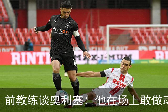 前教练谈奥利塞：他在场上敢做动作不怕丢球，上限无法预估